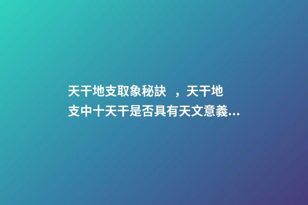 天干地支取象秘訣，天干地支中十天干是否具有天文意義？為什么？